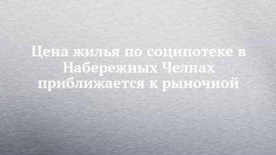 Цена жилья по соципотеке в Набережных Челнах приближается к рыночной - chelny-izvest.ru - Набережные Челны - Казань