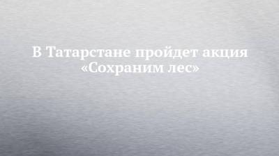 Алексей Песошин - В Татарстане пройдет акция «Сохраним лес» - chelny-izvest.ru - респ. Татарстан