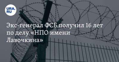 Экс-генерал ФСБ получил 16 лет по делу «НПО имени Лавочкина» - ura.news - Московская обл.
