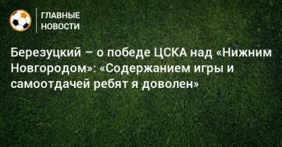 Алексей Березуцкий - Березуцкий – о победе ЦСКА над «Нижним Новгородом»: «Содержанием игры и самоотдачей ребят я доволен» - bombardir.ru - Нижний Новгород