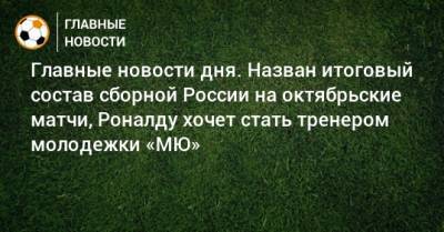 Главные новости дня. Назван итоговый состав сборной России на октябрьские матчи, Роналду хочет стать тренером молодежки «МЮ» - bombardir.ru - Россия - Сочи - Краснодар - Нижний Новгород