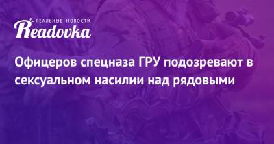 Гру - Офицеров спецназа ГРУ подозревают в сексуальном насилии над рядовыми - readovka.news - Спецназ