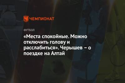 Денис Черышев - «Места спокойные. Можно отключить голову и расслабиться». Черышев – о поездке на Алтай - championat.com - Россия - респ. Алтай