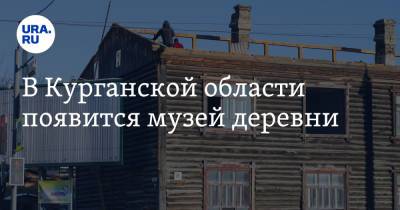 В Курганской области появится музей деревни - ura.news - Курганская обл.