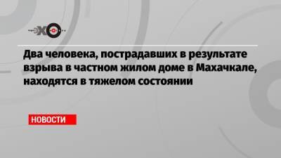 Два человека, пострадавших в результате взрыва в частном жилом доме в Махачкале, находятся в тяжелом состоянии - echo.msk.ru - Махачкала - респ. Дагестан