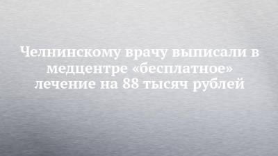 Челнинскому врачу выписали в медцентре «бесплатное» лечение на 88 тысяч рублей - chelny-izvest.ru - Набережные Челны