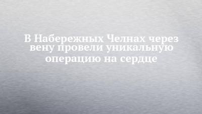 В Набережных Челнах через вену провели уникальную операцию на сердце - chelny-izvest.ru - Россия - респ. Татарстан - Набережные Челны