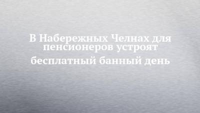 В Набережных Челнах для пенсионеров устроят бесплатный банный день - chelny-izvest.ru - Набережные Челны