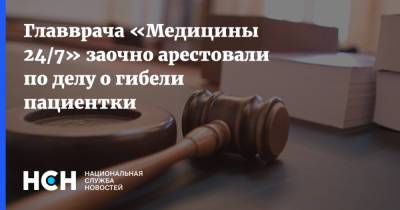 Главврача «Медицины 24/7» заочно арестовали по делу о гибели пациентки - nsn.fm - Россия
