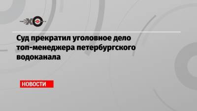 Суд прекратил уголовное дело топ-менеджера петербургского водоканала - echo.msk.ru - Москва - Санкт-Петербург