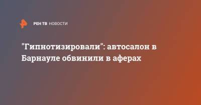 "Гипнотизировали": автосалон в Барнауле обвинили в аферах - ren.tv - Барнаул