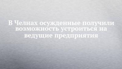 В Челнах осужденные получили возможность устроиться на ведущие предприятия - chelny-izvest.ru - Набережные Челны