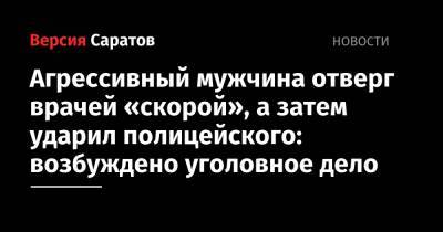 Агрессивный мужчина отверг врачей «скорой», а затем ударил полицейского: возбуждено уголовное дело - nversia.ru - Вольск