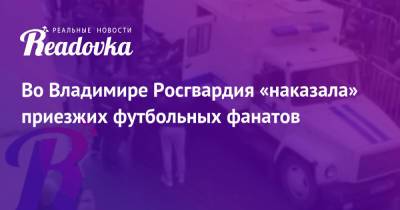 Во Владимире Росгвардия «наказала» приезжих футбольных фанатов - readovka.ru - Ярославль