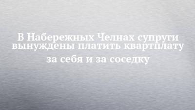 В Набережных Челнах супруги вынуждены платить квартплату за себя и за соседку - chelny-izvest.ru - Набережные Челны