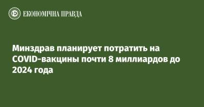 Минздрав планирует потратить на COVID-вакцины почти 8 миллиардов до 2024 года - epravda.com.ua - Украина
