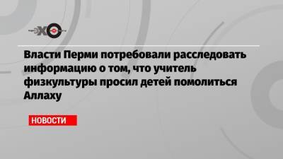 Власти Перми потребовали расследовать информацию о том, что учитель физкультуры просил детей помолиться Аллаху - echo.msk.ru - Пермь