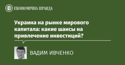 Украина на рынке мирового капитала: какие шансы на привлечение инвестиций? - epravda.com.ua - Украина