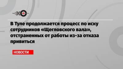 В Туле продолжается процесс по иску сотрудников «Щегловского вала», отстраненных от работы из-за отказа привиться - echo.msk.ru - Тула