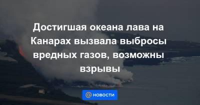 Достигшая океана лава на Канарах вызвала выбросы вредных газов, возможны взрывы - news.mail.ru