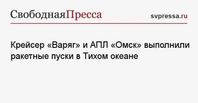 Крейсер «Варяг» и АПЛ «Омск» выполнили ракетные пуски в Тихом океане - svpressa.ru - Россия - Омск