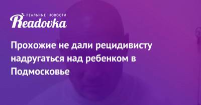 Татьяна Петрова - Прохожие не дали рецидивисту надругаться над ребенком в Подмосковье - readovka.ru - Россия - Московская обл. - Ярославская обл.