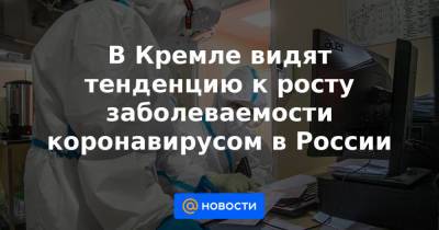 Анна Попова - В Кремле видят тенденцию к росту заболеваемости коронавирусом в России - news.mail.ru - Россия