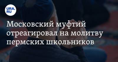 Ильдар Аляутдинов - Московский муфтий отреагировал на молитву пермских школьников - ura.news - Москва