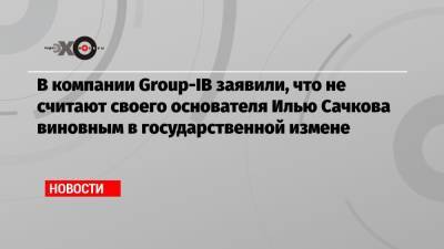 Дмитрий Волков - Илья Сачков - В компании Group-IB заявили, что не считают своего основателя Илью Сачкова виновным в государственной измене - echo.msk.ru