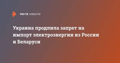 Украина продлила запрет на импорт электроэнергии из России и Беларуси - ren.tv - Россия - Украина - Белоруссия