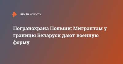 Анна Михальская - Погранохрана Польши: Мигрантам у границы Беларуси дают военную форму - ren.tv - Белоруссия - Польша