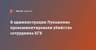 Александр Лукашенко - Игорь Сергеенко - В администрации Лукашенко прокомментировали убийство сотрудника КГБ - ren.tv - Белоруссия - Минск