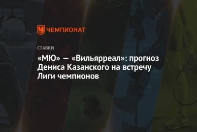 Денис Казанский - «МЮ» — «Вильярреал»: прогноз Дениса Казанского на встречу Лиги чемпионов - championat.com - Мадрид