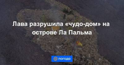 Лава разрушила «чудо-дом» на острове Ла Пальма - news.mail.ru