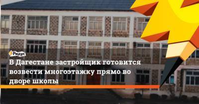 В Дагестане застройщик готовится возвести многоэтажку прямо во дворе школы - ridus.ru - респ. Дагестан