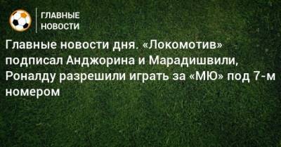 Главные новости дня. «Локомотив» подписал Анджорина и Марадишвили, Роналду разрешили играть за «МЮ» под 7-м номером - bombardir.ru - Сочи - Италия - Уфа