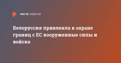 Белоруссия привлекла к охране границ с ЕС вооруженные силы и войска - ren.tv - Украина - Белоруссия