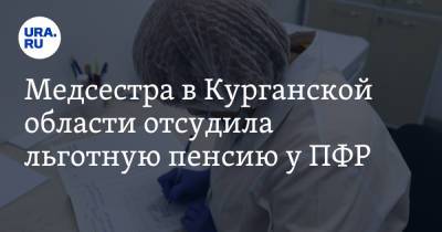 Медсестра в Курганской области отсудила льготную пенсию у ПФР - ura.news - Россия - Курганская обл.