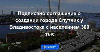 Подписано соглашение о создании города Спутник у Владивостока с населением 300 тыс - news.mail.ru - Россия - Владивосток - Спутник