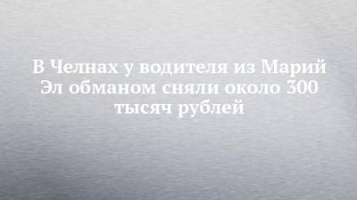 В Челнах у водителя из Марий Эл обманом сняли около 300 тысяч рублей - chelny-izvest.ru - Москва - Набережные Челны - Ростовская обл. - респ. Марий Эл