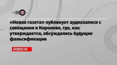 «Новая газета» публикует аудиозаписи с совещания в Королеве, где, как утверждается, обсуждались будущие фальсификации - echo.msk.ru - Россия
