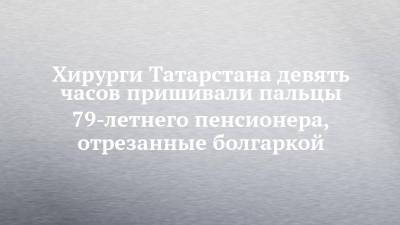 Хирурги Татарстана девять часов пришивали пальцы 79-летнего пенсионера, отрезанные болгаркой - chelny-izvest.ru - респ. Татарстан - Зеленодольск