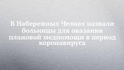 В Набережных Челнах назвали больницы для оказания плановой медпомощи в период коронавируса - chelny-izvest.ru - респ. Татарстан - Набережные Челны