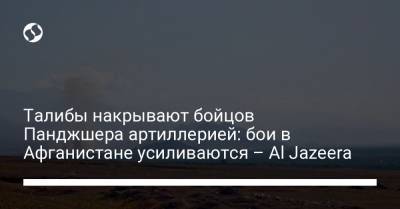 Талибы накрывают бойцов Панджшера артиллерией: бои в Афганистане усиливаются – Al Jazeera - liga.net - Украина - Афганистан