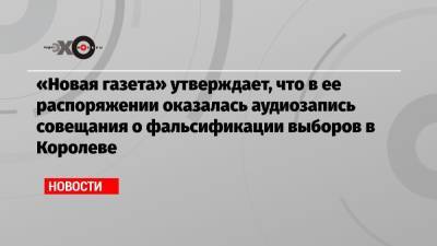 Элла Памфилова - «Новая газета» утверждает, что в ее распоряжении оказалась аудиозапись совещания о фальсификации выборов в Королеве - echo.msk.ru