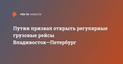 Владимир Путин - Путин призвал открыть регулярные грузовые рейсы Владивосток—Петербург - ren.tv - Россия - Санкт-Петербург - Владивосток