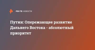 Владимир Путин - Путин: Опережающее развитие Дальнего Востока - абсолютный приоритет - ren.tv - Россия - Дальний Восток