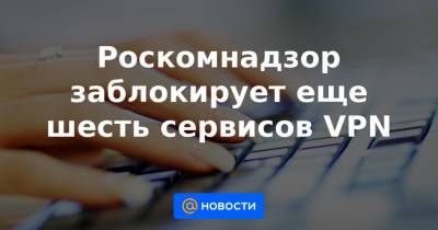 Роскомнадзор заблокирует еще шесть сервисов VPN - news.mail.ru - Россия