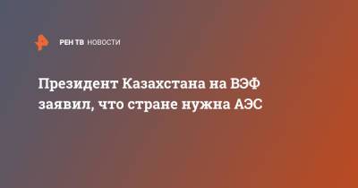 Касым-Жомарт Токаев - Президент Казахстана на ВЭФ заявил, что стране нужна АЭС - ren.tv - Казахстан