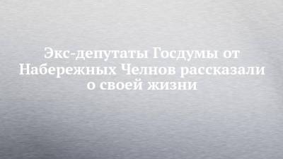 Экс-депутаты Госдумы от Набережных Челнов рассказали о своей жизни - chelny-izvest.ru - Россия - Набережные Челны